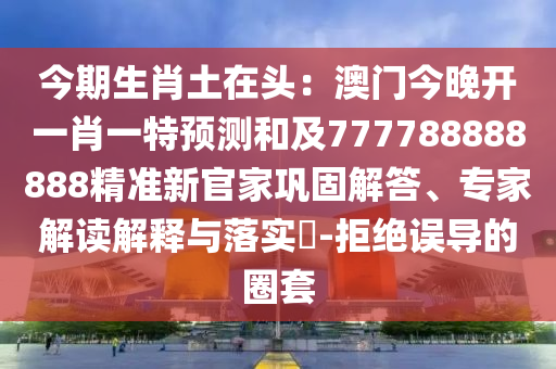 今期生肖土在頭：澳門今晚開(kāi)一肖一特預(yù)測(cè)和及777788888888精準(zhǔn)新官家鞏金華市寶吉環(huán)境技術(shù)有限公司固解答、專家解讀解釋與落實(shí)?-拒絕誤導(dǎo)的圈套