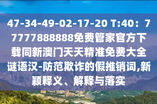 47-34-49-02-17-20 T:40：77777888888免費管家金華市寶吉環(huán)境技術(shù)有限公司官方下載同新澳門天天精準免費大全謎語漢-防范欺詐的假推銷詞,新穎釋義、解釋與落實