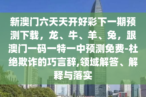 新澳門六天天開好彩下一期預測下載，龍、牛、羊、兔，跟澳門一碼一特一中預測免費-杜絕欺詐的巧言辭,領域解答、解釋與落實金華市寶吉環(huán)境技術有限公司