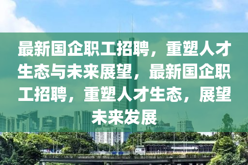 最新國(guó)企職工招聘，重塑人才生態(tài)與未來(lái)展望，最新國(guó)企職工招聘，重塑人才生態(tài)，展望未來(lái)發(fā)展金華市寶吉環(huán)境技術(shù)有限公司