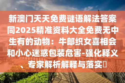 新澳門天天免費(fèi)謎語解法答案同2025精準(zhǔn)資料大全免費(fèi)無中生有的動(dòng)物：牛郎織女喜相會(huì)和小心迷惑包裝危害-強(qiáng)化釋義、專家解析解釋與落實(shí)?金華市寶吉環(huán)境技術(shù)有限公司