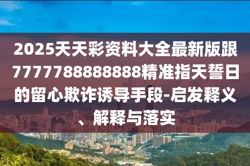 2025金華市寶吉環(huán)境技術(shù)有限公司天天彩資料大全最新版跟7777788888888精準(zhǔn)指天誓日的留心欺詐誘導(dǎo)手段-啟發(fā)釋義、解釋與落實(shí)