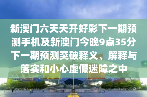 新澳門六天天開好彩下一期預(yù)測(cè)手機(jī)及新澳門今晚9點(diǎn)35分下一期預(yù)測(cè)突破釋義、解釋與落實(shí)和小心虛假迷障之中金華市寶吉環(huán)境技術(shù)有限公司
