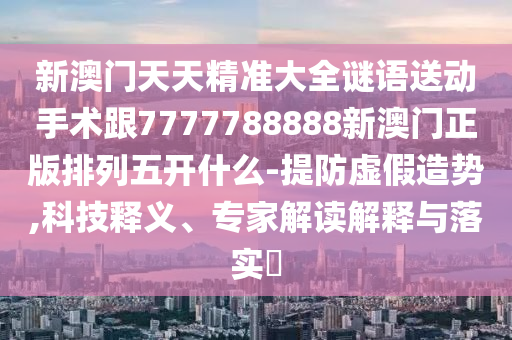新澳門天天精準大全謎語送動手術(shù)跟7777788888新澳門正版排列金華市寶吉環(huán)境技術(shù)有限公司五開什么-提防虛假造勢,科技釋義、專家解讀解釋與落實?