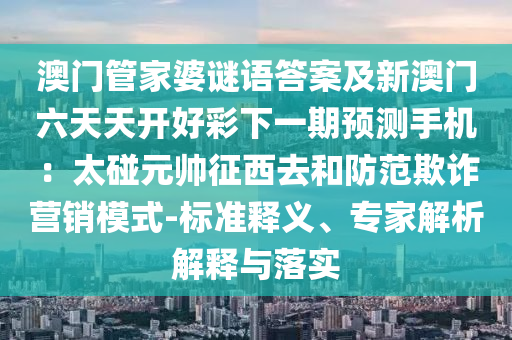 澳門管家婆謎語答案及新澳門六天天開好彩下一期預(yù)測手機(jī)：太碰元帥征西去和防范欺詐營銷模式-標(biāo)準(zhǔn)釋義、專家解析解釋與落實(shí)金華市寶吉環(huán)境技術(shù)有限公司