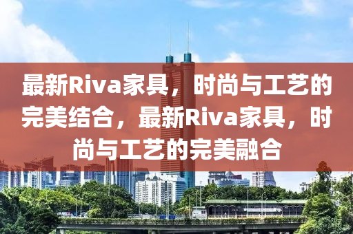 最新Riva家具，時(shí)尚與工藝的完美結(jié)合，最新Riva家具，時(shí)尚與工藝的完美融合金華市寶吉環(huán)境技術(shù)有限公司
