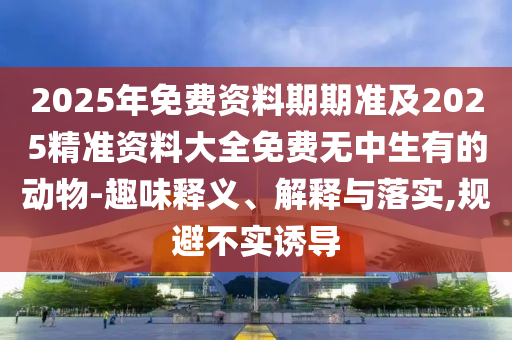 2025年免費(fèi)資料期期準(zhǔn)及2025精準(zhǔn)資料大全免費(fèi)無中生有的動(dòng)物-趣味釋義、解釋與落實(shí),規(guī)避不實(shí)誘導(dǎo)金華市寶吉環(huán)境技術(shù)有限公司
