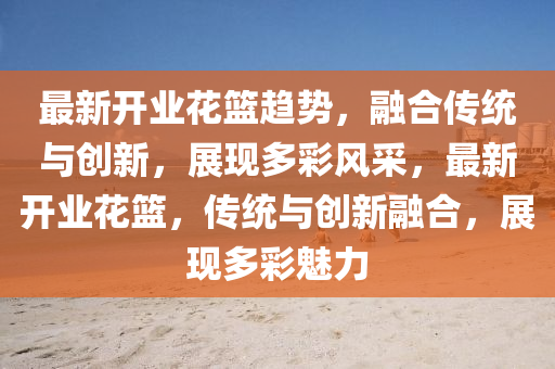 最新開業(yè)花籃趨勢，融合傳統(tǒng)與創(chuàng)新，展現(xiàn)多彩風(fēng)采，最新開業(yè)花籃，傳統(tǒng)與創(chuàng)新融合，展現(xiàn)多彩魅力金華市寶吉環(huán)境技術(shù)有限公司