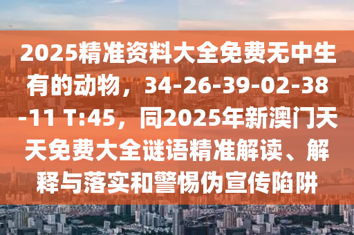 2025精準(zhǔn)資料大全免費(fèi)無中生有的動(dòng)物，34-26-39-02-38-11 T:45，同2025年新澳門天天免費(fèi)大全謎語精準(zhǔn)解讀、解釋與落實(shí)和警惕偽宣傳陷阱金華市寶吉環(huán)境技術(shù)有限公司