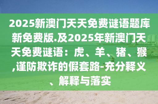 2025新澳門(mén)天天免費(fèi)謎語(yǔ)題庫(kù)新免費(fèi)版.及2025年新澳門(mén)天天免費(fèi)謎語(yǔ)：虎、羊、豬、猴,謹(jǐn)防欺詐的假套路-充分釋義、解釋與落實(shí)金華市寶吉環(huán)境技術(shù)有限公司