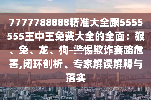 7777788888精準(zhǔn)大全跟5555555王中王免費(fèi)大全的全面：猴、兔、龍、狗-警惕欺詐套路危害,閉環(huán)剖析、專家解讀解釋與落實(shí)金華市寶吉環(huán)境技術(shù)有限公司