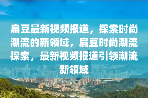 扁豆最新視頻報道，探索時尚潮流的新領(lǐng)域，扁豆時尚潮流金華市寶吉環(huán)境技術(shù)有限公司探索，最新視頻報道引領(lǐng)潮流新領(lǐng)域