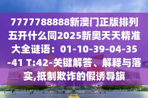 7777788888新澳門正版排列五開什么同2025新奧天天精準(zhǔn)大全謎語：01-10-39-04-35-41 T:42-關(guān)鍵解答、解釋與落實(shí),抵制欺詐的假誘導(dǎo)旗金華市寶吉環(huán)境技術(shù)有限公司