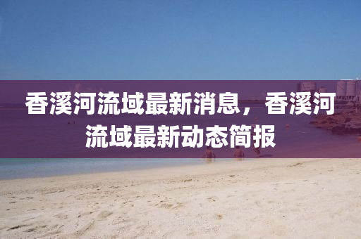 香溪河流域最新消息，香溪河流域最新動(dòng)態(tài)簡(jiǎn)報(bào)金華市寶吉環(huán)境技術(shù)有限公司