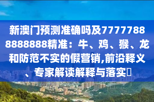 新澳門預(yù)測準(zhǔn)確嗎及77777888888888精準(zhǔn)：牛、雞、猴、龍和防范不實(shí)的假營銷,前沿釋義、專家解讀解釋與落實(shí)?金華市寶吉環(huán)境技術(shù)有限公司