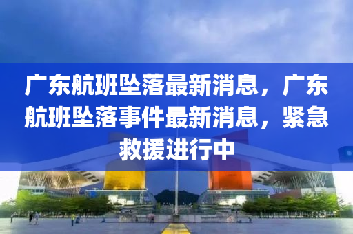 廣東航班墜落最新消息，廣東航班墜落事件最新消息，緊急救援進行中金華市寶吉環(huán)境技術有限公司