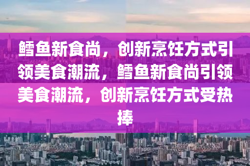 鱈魚金華市寶吉環(huán)境技術(shù)有限公司新食尚，創(chuàng)新烹飪方式引領(lǐng)美食潮流，鱈魚新食尚引領(lǐng)美食潮流，創(chuàng)新烹飪方式受熱捧