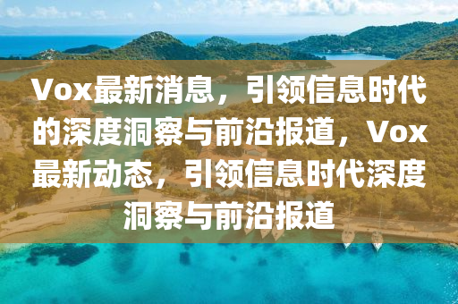 Vox最新消息，引領(lǐng)信息時(shí)代的深度洞察與前沿報(bào)道，Vox最新動態(tài)，引領(lǐng)信息時(shí)代深度洞察與前沿報(bào)道金華市寶吉環(huán)境技術(shù)有限公司