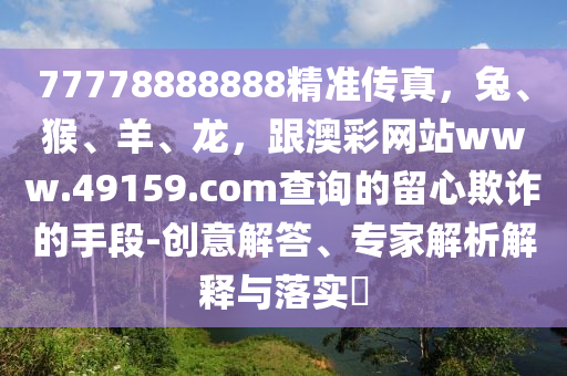 77778888888精準(zhǔn)傳真，兔、猴、羊、龍，跟澳彩網(wǎng)站www.49159.соm查詢(xún)的留心欺詐的手段-創(chuàng)意解答、專(zhuān)家解析解釋與落實(shí)?金華市寶吉環(huán)境技術(shù)有限公司
