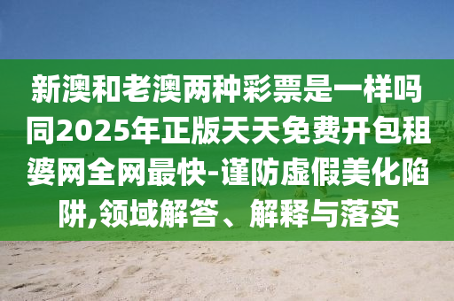 新澳和老澳兩種彩票是一樣嗎同2025年正版天天免費開包租婆網(wǎng)全網(wǎng)最快-謹防虛假美化陷阱,領(lǐng)域解答、解釋與落實金華市寶吉環(huán)境技術(shù)有限公司