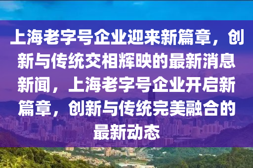 上海老字號企業(yè)迎來新篇章，創(chuàng)新與傳統(tǒng)交相輝映的最新消息新聞，上海老字號企業(yè)開啟新篇章，創(chuàng)新與傳統(tǒng)完美融合的最新動態(tài)金華市寶吉環(huán)境技術有限公司