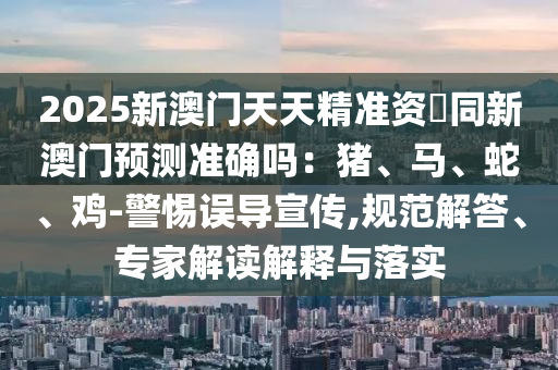 2025新澳門天天精準(zhǔn)資枓同新澳門預(yù)測準(zhǔn)確嗎：豬、馬、蛇、雞-警惕誤導(dǎo)宣傳,規(guī)范解答、專家解讀解釋與落實金華市寶吉環(huán)境技術(shù)有限公司