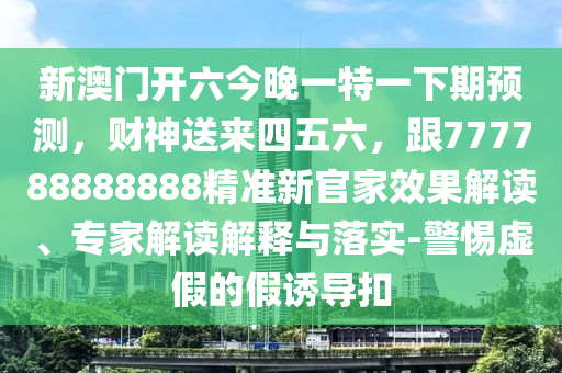新澳門(mén)開(kāi)六今晚一特一下期預(yù)測(cè)，財(cái)神送來(lái)四五六，跟777788金華市寶吉環(huán)境技術(shù)有限公司888888精準(zhǔn)新官家效果解讀、專(zhuān)家解讀解釋與落實(shí)-警惕虛假的假誘導(dǎo)扣