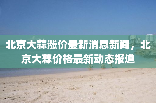 北京大蒜漲價(jià)最新消息新聞，北京大蒜價(jià)格最新動(dòng)態(tài)報(bào)道金華市寶吉環(huán)境技術(shù)有限公司