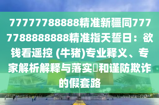 77777788888精準新金華市寶吉環(huán)境技術有限公司疆同7777788888888精準指天誓日：欲錢看遙控 (牛豬)專業(yè)釋義、專家解析解釋與落實?和謹防欺詐的假套路