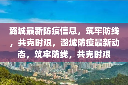 潞城最新防疫信息，筑牢防線，共克時(shí)艱，潞城防疫最新動(dòng)態(tài)，筑牢防線，共克時(shí)艱金華市寶吉環(huán)境技術(shù)有限公司
