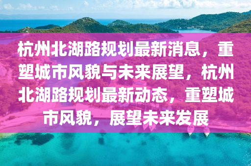 杭州北湖路規(guī)劃最新消息，重塑城市風(fēng)貌與未來(lái)展望，杭州北湖路規(guī)劃最新動(dòng)態(tài)，重塑城市風(fēng)貌，展望未來(lái)發(fā)展金華市寶吉環(huán)境技術(shù)有限公司