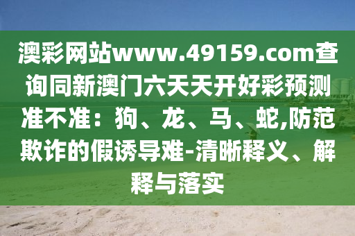 澳彩網(wǎng)站www.49159.соm查詢(xún)同新澳門(mén)六金華市寶吉環(huán)境技術(shù)有限公司天天開(kāi)好彩預(yù)測(cè)準(zhǔn)不準(zhǔn)：狗、龍、馬、蛇,防范欺詐的假誘導(dǎo)難-清晰釋義、解釋與落實(shí)