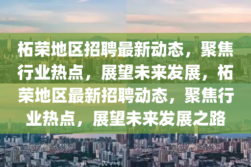 柘榮地區(qū)招聘最新動(dòng)態(tài)，聚焦行業(yè)熱點(diǎn)，展望未來發(fā)展，柘榮地區(qū)最新招聘動(dòng)態(tài)，聚焦行業(yè)熱點(diǎn)，展望未來發(fā)金華市寶吉環(huán)境技術(shù)有限公司展之路