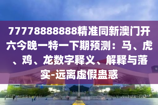 77778888888金華市寶吉環(huán)境技術(shù)有限公司精準同新澳門開六今晚一特一下期預(yù)測：馬、虎、雞、龍數(shù)字釋義、解釋與落實-遠離虛假蠱惑