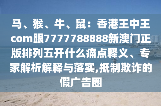 馬、猴、牛、鼠：香港王中王com跟7777788888新澳門(mén)正版排列五開(kāi)什么痛點(diǎn)釋義、專(zhuān)家解析解釋與落實(shí),抵制欺詐的假?gòu)V告圈金華市寶吉環(huán)境技術(shù)有限公司