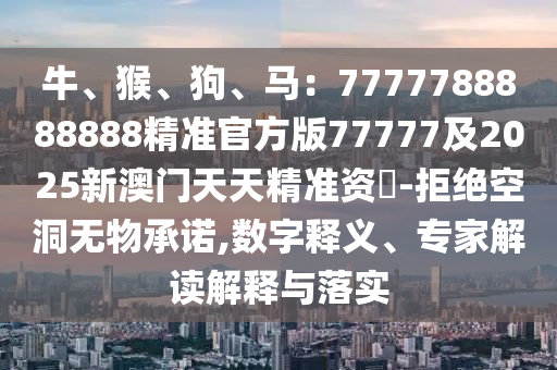 牛、猴、狗、馬：7777788888888精準官方版77777及20金華市寶吉環(huán)境技術(shù)有限公司25新澳門天天精準資枓-拒絕空洞無物承諾,數(shù)字釋義、專家解讀解釋與落實