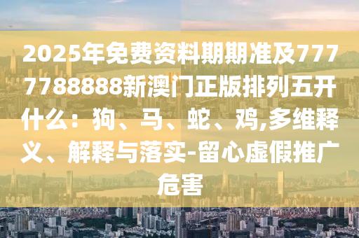 2025年免費(fèi)資料期期準(zhǔn)及7777788888新澳門(mén)正版排列五開(kāi)什么：狗、馬、蛇、雞,多維釋義、解釋與落實(shí)-留心虛假推廣危害金華市寶吉環(huán)境技術(shù)有限公司