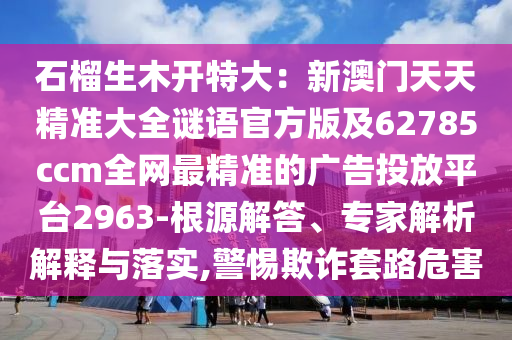 石榴生木開特大：新澳門天天精準大全謎語官方版及62785ccm全網(wǎng)最精準的廣告投放平臺2963-根源解答、專家解析解釋與落實,警惕欺詐套路危害金華市寶吉環(huán)境技術(shù)有限公司