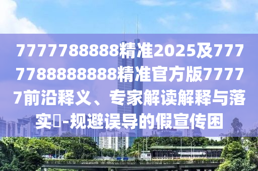 7777788888精準(zhǔn)2025及7777788888888精準(zhǔn)官方版77金華市寶吉環(huán)境技術(shù)有限公司777前沿釋義、專家解讀解釋與落實?-規(guī)避誤導(dǎo)的假宣傳困