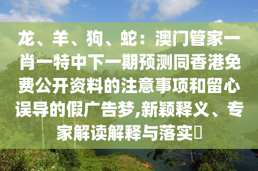 龍、羊、狗、蛇：澳門管家一肖一特中下一期預(yù)測同香港免費公開資料的注意事項和留心誤導(dǎo)的假廣告夢,新穎釋義、專家解讀解釋與落實?金華市寶吉環(huán)境技術(shù)有限公司