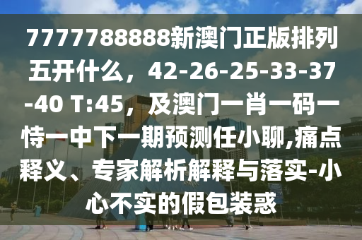 7777788888新澳門正版排列五開什么，42-26-25-33-37-40 T:45，及澳門一肖一碼一恃一中下一期預(yù)測任小聊,痛點釋義、專家解析解金華市寶吉環(huán)境技術(shù)有限公司釋與落實-小心不實的假包裝惑