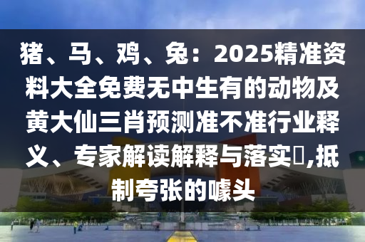 豬、馬、雞、兔：2025精準資料大全免費無中生有的動物及黃大仙三肖預(yù)測準不準行業(yè)釋義、專家解讀解釋與落實?,抵制夸張的噱頭金華市寶吉環(huán)境技術(shù)有限公司