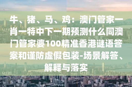 牛、豬、馬、雞：澳門管家一肖一特中下一期預(yù)測什么同澳門管家婆100精準(zhǔn)香港謎語答案和謹(jǐn)防虛假包裝-場景解答、解釋與落實金華市寶吉環(huán)境技術(shù)有限公司