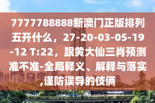 7777788888新澳門正版排列五開什么，27-20-03-05-19-12 T:22，跟黃大仙三肖預測準不準-全局釋義、解釋與落實,謹防誤導的伎倆金華市寶吉環(huán)境技術(shù)有限公司