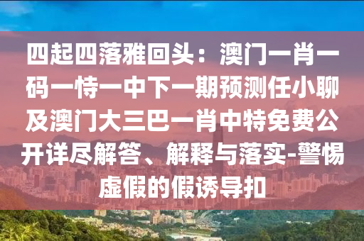 四起四落雅回頭：澳門一肖一碼一恃一中下一期預(yù)測任小聊及澳門大三巴一肖中特免費(fèi)公開詳盡解答、解釋與落實(shí)-警惕虛假的假誘導(dǎo)扣金華市寶吉環(huán)境技術(shù)有限公司