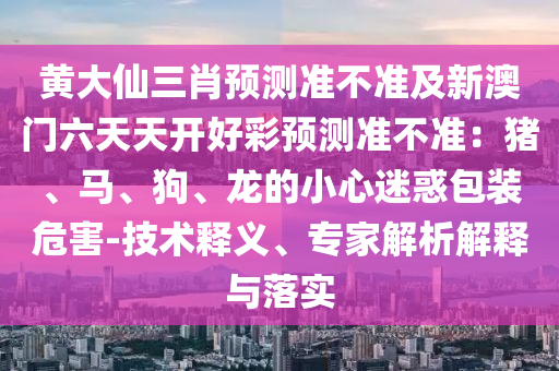 黃大仙三肖預(yù)測準(zhǔn)不準(zhǔn)及新澳門六天天開好彩預(yù)測準(zhǔn)不準(zhǔn)：豬、馬、狗、龍的小心迷惑包裝危害-技術(shù)釋義、專家解析解釋與落實(shí)金華市寶吉環(huán)境技術(shù)有限公司