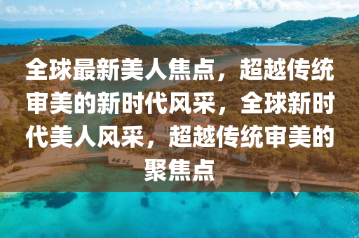全球最新美人焦點，超越傳統(tǒng)審美的新時代風采，全球新時代美人風采，超越傳統(tǒng)審美的聚焦點金華市寶吉環(huán)境技術(shù)有限公司