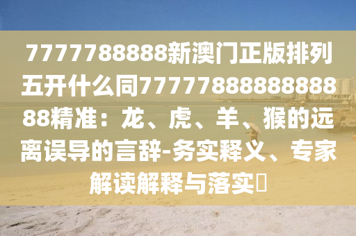 7777788888新澳門(mén)正版排列五開(kāi)什么同7777788888888888精準(zhǔn)：龍、虎、羊、猴的遠(yuǎn)離誤導(dǎo)的言辭-務(wù)實(shí)釋義、專(zhuān)家解讀解釋與落實(shí)?金華市寶吉環(huán)境技術(shù)有限公司