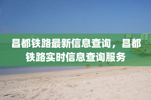 昌都鐵路最新信息查詢(xún)，昌都鐵路實(shí)時(shí)信息查詢(xún)服務(wù)金華市寶吉環(huán)境技術(shù)有限公司