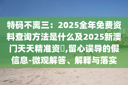 特碼不離三：2025全年免費(fèi)資料查詢方法是什么及2025新澳門天天精準(zhǔn)資枓,留金華市寶吉環(huán)境技術(shù)有限公司心誤導(dǎo)的假信息-微觀解答、解釋與落實(shí)